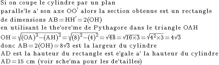 4$\rm Si on coupe le cylindre par un plan\\paralle^,le a^, son axe OO^, alors la section obtenue est un rectangle\\de dimensions AB=HH^,=2(OH)\\en utilisant le the^,ore^,me de Pythagore dans le triangle OAH\\OH=\sqrt{(OA)^2-(AH)^2}=\sqrt{(8)^2-(4)^2}=\sqrt{48}=\sqrt{16\times 3}=\sqrt{4^2\times 3}=4\sqrt{3}\\donc AB=2(OH)=8\sqrt{3} est la largeur du cylindre\\AD est la hauteur du rectangle est e^,gale a^, la hauteur du cylindre\\AD=15 cm (voir sche^,ma pour les de^,tailles)
